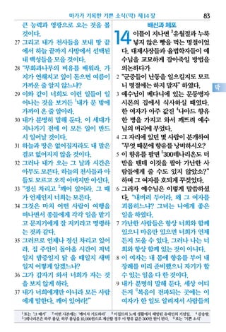 큰 능력과 영광으로 오는 것을 볼
것이다.
27 그리고 내가 천사들을 보내 땅 끝
에서하늘끝까지사방에서선택된
내백성들을모을것이다.
28“무화과나무의 비유를 배워라. 가
지가연해지고잎이 돋으면여름이
가까운줄알지않느냐?
29 이와 같이 너희도 이런 일들이 일
어나는 것을 보거든 1
내가 문 밖에
가까이온줄알아라.
30 내가 분명히 말해 둔다. 이 세대가
지나가기 전에 이 모든 일이 반드
시일어날것이다.
31 하늘과 땅은 없어질지라도 내 말은
결코없어지지않을것이다.
32 그러나 내가 오는 그 날과 시간은
아무도모른다.하늘의천사들과아
들도모르고오직아버지만아신다.
33“정신 차리고 2
깨어 있어라. 그 때
가언제인지너희는모른다.
34 그것은 마치 어떤 사람이 여행을
떠나면서종들에게각각 일을맡기
고 문지기에게잘 지키라고명령하
는것과같다.
35 그러므로 언제나 정신 차리고 있어
라. 집 주인이 돌아올 시간이 저녁
일지 밤중일지 닭 울 때일지 새벽
일지어떻게알겠느냐?
36 그가 갑자기 와서 너희가 자는 것
을보지않게하라.
37 내가 너희에게만 아니라 모든 사람
에게말한다.깨어있어라!”
배신과 체포
14이틀이지나면3
유월절과누룩
넣지않은빵을먹는명절이었
다. 대제사장들과 율법학자들이 예
수님을 교묘하게 잡아죽일 방법을
의논하다가
2“군중들이난동을일으킬지도모르
니명절에는하지말자”하였다.
3 예수님이 베다니에 있는 문둥병자
시몬의 집에서 식사하실 때였다.
한 여자가 아주 값진 4
나아드 향유
한 병을 가지고 와서 깨뜨려 예수
님의머리에부었다.
4 그자리에있던몇사람이분개하여
“무엇때문에향유를낭비하시오?
5 이향유를팔면5
300데나리온도더
받을 텐데 이것을 팔아 가난한 사
람들에게 줄 수도 있지 않았소?”
하며그여자를호되게꾸짖었다.
6 그러자 예수님은 이렇게 말씀하셨
다.“내버려 두어라. 왜 그 여자를
괴롭히느냐? 그녀는 나에게 좋은
일을하였다.
7 가난한 사람들은 항상 너희와 함께
있으니마음만있으면너희가언제
든지 도울 수 있다. 그러나 나는 너
희와항상함께있는것이아니다.
8 이 여자는 내 몸에 향유를 부어 내
장례를미리준비했으니자기가할
수있는일을다한것이다.
9 내가 분명히 말해 둔다. 세상 어디
든지 6
복음이 전파되는 곳에는 이
여자가한 일도알려져서사람들의
마가가 기록한 기쁜 소식(막) 제14장 83
막
1 또는‘그 때가’ 2 어떤 사본에는‘깨어서 기도하라’ 3 이집트의 노예 생활에서 해방된 유대인의 기념일. 4 감송향.
51데나리온은하루품삯.하루품삯을10,000원으로계산할경우이향유값은300만원이된다. 6또는‘기쁜소식’
 