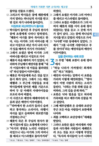 몰약을선물로드렸다.
12 그러고서 박사들은 꿈에 헤롯에게
가지말라는하나님의지시를받고
딴길로자기나라에돌아갔다.
이집트로 피난하였다가 돌아옴
13 박사들이 돌아간 후 주님의 천사가
꿈에 요셉에게 나타나 말하였다.
“헤롯이 아기를 찾아 죽이려고 한
다. 너는 아기와 그의 어머니를 데
리고이집트로피난가서나의지시
가있을때까지거기서기다려라.”
14 그래서 요셉은 밤에 아기와 그의
어머니를데리고이집트로가서
15 헤롯이죽을때까지거기있었다.이
리하여주님께서예언자를통해1
“내
가 이집트에서 내 아들을 불러내었
다”하신말씀이이루어졌다.
16 헤롯은 박사들에게 속은 것을 알고
몹시 화가 났다. 그래서 그는 베들
레헴과 그 부근에 사람들을 보내
박사들에게 알아본 때를 기준으로
하여 두 살 아래의 사내아이들을
모조리죽여버렸다.
17 이 사건으로 예언자 예레미야의 다
음과같은예언이이루어졌다.
18
2
“라마에서 한 소리가 들리니 슬퍼
하고 통곡하는 소리이다. 라헬이
자식을 잃고 슬퍼하며 위로받기를
거절하는구나.”
19 헤롯이 죽은 후 주님의 천사가 꿈
에이집트에있는요셉에게나타나
20“아기의 생명을 노리던 사람들이
죽었으니너는아기와그의어머니
를데리고이스라엘로돌아가거라”
하였다.
21 그래서 요셉은 아기와 그의 어머니
를데리고이스라엘로돌아왔다.
22 그러나 요셉은 아켈라오가 그의 아
버지 헤롯의 뒤를 이어 유대 왕이
되었다는 말을 듣고 그 곳에 가기
가 겁이 났다. 그는 꿈에 하나님의
지시를받고갈릴리지방으로가서
23‘나사렛’이란 동네에서 살았다. 그
래서“그를 나사렛 사람이라고 부
를것이다”라는예언자들의예언이
이루어졌다.
길을 준비하는 세례 요한
3그 무렵 3
세례 요한이 유대 광야
에서
2“하늘 나라가 가까웠다! 회개하
라!”하고4
외쳤다.
3 예언자 이사야는 일찍이 이 요한을
가리켜 이렇게 예언하였다. 5
“광야
에서 어떤 사람의 외치는 소리가
들린다.‘너희는주를위해길을준
비하라.그의길을곧게하라.’”
4 요한은 낙타 털옷을 입고 허리에
가죽띠를띠고메뚜기와산꿀을먹
고살았다.
5 그때 예루살렘과 온 유대와 요단강
부근모든마을사람들이요한에게
나아와
6 죄를 고백하고 요단강에서 6
세례를
받았다.
7 그러나 요한은 많은 바리새파 사람
들과 사두개파 사람들이 세례받으
러 오는 것을 보고 이렇게 꾸짖었
다.“독사의자식들아!누가너희더
마태가 기록한 기쁜 소식(마) 제3장 3
마
1호11:1 2렘31:15 3또는‘침례자’ 4또는‘전파하였다’ 5사40:3 6또는‘침례’
 