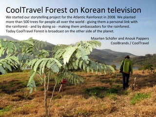 CoolTravel Forest on Korean television We started our storytelling project for the Atlantic Rainforest in 2008. We planted  more than 500 trees for people all over the world - giving them a personal link with  the rainforest - and by doing so - making them ambassadors for the rainforest.  Today CoolTravel Forest is broadcast on the other side of the planet. Maarten Schäfer and Anouk Pappers CoolBrands / CoolTravel 