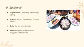 5. Samjinnal
● Significance- Celebrating the coming of
spring
● Events- Archery, Cockfighting, Fortune
telling
● Date- 3rd day of third month
● Food- Hwajeon (Rice pancakes),
Dugyeonju (Azalea wine)
 