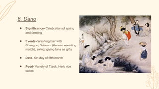 8. Dano
● Significance- Celebration of spring
and farming
● Events- Washing hair with
Changpo, Ssireum (Korean wrestling
match), swing, giving fans as gifts
● Date- 5th day of fifth month
● Food- Variety of Tteok, Herb rice
cakes
 
