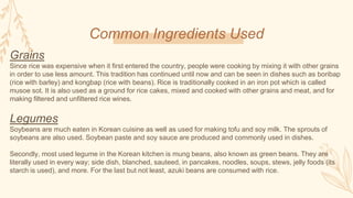 Common Ingredients Used
Grains
Since rice was expensive when it first entered the country, people were cooking by mixing it with other grains
in order to use less amount. This tradition has continued until now and can be seen in dishes such as boribap
(rice with barley) and kongbap (rice with beans). Rice is traditionally cooked in an iron pot which is called
musoe sot. It is also used as a ground for rice cakes, mixed and cooked with other grains and meat, and for
making filtered and unfiltered rice wines.
Legumes
Soybeans are much eaten in Korean cuisine as well as used for making tofu and soy milk. The sprouts of
soybeans are also used. Soybean paste and soy sauce are produced and commonly used in dishes.
Secondly, most used legume in the Korean kitchen is mung beans, also known as green beans. They are
literally used in every way; side dish, blanched, sauteed, in pancakes, noodles, soups, stews, jelly foods (its
starch is used), and more. For the last but not least, azuki beans are consumed with rice.
 