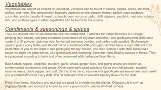 Vegetables
Vegetables are served as cooked or uncooked. Varieties can be found in salads, pickles, stews, stir-fried
dishes, and more. The consumption basically depends on the season. Korean radish, napa cabbage,
cucumber, potato (regular & sweet), spinach, bean sprouts, garlic, chilli peppers, zucchini, mushrooms, lotus
root, and endless types of other vegetables can be found in this cuisine.
Condiments & seasonings & spices
They are divided into two as fermented and nonfermented. Examples for fermented ones are vinegar,
ganjang (soy sauce), doenjang (soybean paste made of soybean and brine), and gochujang (red chilli paste
made of chilli powder, glutinous rice, fermented soybean powder, and barley malt powder). Gochujang is
used to give a spicy taste, and should not be substituted with gochugaru as their taste is very different from
each other. If you do not want to use gochujang for any reason, you may replace it with chilli flakes but it
would not taste the same either. Like gochujang and doenjang, there are many dipping sauces in Korea. They
are prepared according to taste and often consumed with barbequed food items.
Red & black pepper, cordifolia, mustard, garlic, onion, ginger, leek, and spring onions are known as
nonfermented condiments and spices. Other commonly used spices in Korea are chilli powder, roasted
sesame seeds, black pepper, and salt. On the other hand, sesame and specifically sesame oil are much used
and preferred almost in every dish. The oil adds an extra aroma and savoury flavour to the dish.
Other than these, oligodang and mulyeot are used for sweetening the dishes. Oligadong is known as
oligosaccharide, and mulyeot is known as corn syrup (mostly used in stir-fried dishes)
 