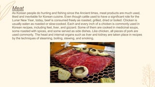 Meat
As Korean people do hunting and fishing since the Ancient times, meat products are much used,
liked and inevitable for Korean cuisine. Even though cattle used to have a significant role for the
Lunar New Year, today, beef is consumed freely as roasted, grilled, dried or boiled. Chicken is
usually eaten as roasted or slow-cooked. Each and every inch of a chicken is commonly used in
Korean recipes, including feet, liver, and gizzard. Some of them are cooked in medicinal soups,
some roasted with spices, and some served as side dishes. Like chicken, all pieces of pork are
used commonly. The head and internal organs such as liver and kidney are taken place in recipes
by the techniques of steaming, boiling, stewing, and smoking.
 