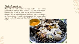 Fish & seafood
Many fish and seafood varieties are available because of the
geographical location of the country. They are usually eaten
raw or grilled, broiled or dried before serving. Mackerel,
croaker, shrimp, squid, octopus, cuttlefish, anchovies, yellow
corvina, and many more types are popular and consumed on
regular basis. Also, some of the shellfish are used for making
broth.
 