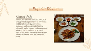 Popular Dishes
Kimchi 김치
Kimchi, the national food of Korea, is a
spicy pickled vegetable dish. Kimchi is
traditionally made by combining
cabbage, scallions, or radishes in a
brine with garlic, ginger, chili pepper and
allowing the ingredients to ferment.
Kimchi has a rich history in South Korea
dating back more than two thousand
years.
 