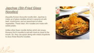 Japchae (Stir-Fried Glass
Noodles)
Arguably Korea’s favourite noodle dish, Japchae is
made up of glass noodles stirred in sesame oil with
beef, mushrooms, and an assortment of other
vegetables. These clear, thin noodles are made with
sweet potato.
Unlike other Asian noodle dishes which are soupy,
Koreans find it impolite to eat with bowl so close to the
mouth. So, they use spoon along with metal chopsticks
to slurp these flavorful noodles.
 