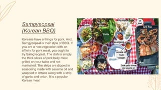 Samgyeopsal
(Korean BBQ)
Koreans have a things for pork. And,
Samgyeopsal is their style of BBQ. If
you are a non-vegetarian with an
affinity for pork meat, you ought to
try Samgyeopsal. The dish is simply
the thick slices of pork belly meat
grilled on your table and not
marinated. The strips are dipped in
seasoning made with sesame oil and
wrapped in lettuce along with a strip
of garlic and onion. It is a popular
Korean meal.
 