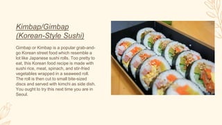 Kimbap/Gimbap
(Korean-Style Sushi)
Gimbap or Kimbap is a popular grab-and-
go Korean street food which resemble a
lot like Japanese sushi rolls. Too pretty to
eat, this Korean food recipe is made with
sushi rice, meat, spinach, and stir-fried
vegetables wrapped in a seaweed roll.
The roll is then cut to small bite-sized
discs and served with kimchi as side dish.
You ought to try this next time you are in
Seoul.
 