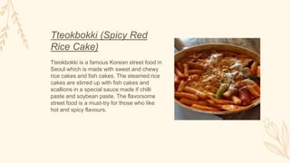 Tteokbokki (Spicy Red
Rice Cake)
Tteokbokki is a famous Korean street food in
Seoul which is made with sweet and chewy
rice cakes and fish cakes. The steamed rice
cakes are stirred up with fish cakes and
scallions in a special sauce made if chilli
paste and soybean paste. The flavorsome
street food is a must-try for those who like
hot and spicy flavours.
 