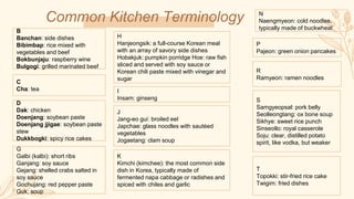 Common Kitchen Terminology
B
Banchan: side dishes
Bibimbap: rice mixed with
vegetables and beef
Bokbunjaju: raspberry wine
Bulgogi: grilled marinated beef
C
Cha: tea
S
Samgyeopsal: pork belly
Seolleongtang: ox bone soup
Sikhye: sweet rice punch
Sinseollo: royal casserole
Soju: clear, distilled potato
spirit, like vodka, but weaker
R
Ramyeon: ramen noodles
P
Pajeon: green onion pancakes
N
Naengmyeon: cold noodles,
typically made of buckwheat
J
Jang-eo gui: broiled eel
Japchae: glass noodles with sautéed
vegetables
Jogaetang: clam soup
G
Galbi (kalbi): short ribs
Ganjang: soy sauce
Gejang: shelled crabs salted in
soy sauce
Gochujang: red pepper paste
Guk: soup
I
Insam: ginseng
H
Hanjeongsik: a full-course Korean meal
with an array of savory side dishes
Hobakjuk: pumpkin porridge Hoe: raw fish
sliced and served with soy sauce or
Korean chili paste mixed with vinegar and
sugar
K
Kimchi (kimchee): the most common side
dish in Korea, typically made of
fermented napa cabbage or radishes and
spiced with chiles and garlic
D
Dak: chicken
Doenjang: soybean paste
Doenjang jjigae: soybean paste
stew
Dukkbogki: spicy rice cakes
T
Topokki: stir-fried rice cake
Twigim: fried dishes
 
