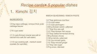 Recipe cards× 5 popular dishes
1. Kimchi 김치
INGREDIENTS
▢4 kg napa cabbage, remove thick outer
cabbage leaves
▢16 cups water
▢1.5 cups Korean coarse sea salt or
natural rock salt (for salt water)
▢1/2 cup cooking salt , medium sized
crystals (for sprinkle)
KIMCHI SEASONING / KIMCHI PASTE
▢2 Tbsp glutinous rice flour
▢1.5 cups water
▢1.5 cups gochugaru
▢540 g Korean radish, julliened
▢1 Tbsp fine sea salt
▢3.5 Tbsp Korean fish sauce
▢2 Tbsp salted fermented shrimp
▢90 g Korean chives
▢140 g carrots, julienned
▢1/4 cup minced garlic
▢1/2 Tbsp minced ginger
▢2 Tbsp raw sugar
▢75 g onion, blended
 