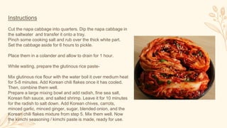 Instructions
Cut the napa cabbage into quarters. Dip the napa cabbage in
the saltwater and transfer it onto a tray.
Pinch some cooking salt and rub over the thick white part.
Set the cabbage aside for 6 hours to pickle.
Place them in a colander and allow to drain for 1 hour.
While waiting, prepare the glutinous rice paste-
Mix glutinous rice flour with the water boil it over medium heat
for 5-8 minutes. Add Korean chili flakes once it has cooled.
Then, combine them well.
Prepare a large mixing bowl and add radish, fine sea salt,
Korean fish sauce, and salted shrimp. Leave it for 10 minutes
for the radish to salt down. Add Korean chives, carrots,
minced garlic, minced ginger, sugar, blended onion, and the
Korean chili flakes mixture from step 5. Mix them well. Now
the kimchi seasoning / kimchi paste is made, ready for use.
 