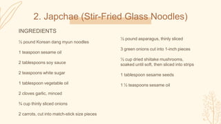 2. Japchae (Stir-Fried Glass Noodles)
INGREDIENTS
½ pound Korean dang myun noodles
1 teaspoon sesame oil
2 tablespoons soy sauce
2 teaspoons white sugar
1 tablespoon vegetable oil
2 cloves garlic, minced
¾ cup thinly sliced onions
2 carrots, cut into match-stick size pieces
½ pound asparagus, thinly sliced
3 green onions cut into 1-inch pieces
½ cup dried shiitake mushrooms,
soaked until soft, then sliced into strips
1 tablespoon sesame seeds
1 ½ teaspoons sesame oil
 