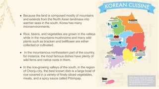 ● Because the land is composed mostly of mountains
and extends from the North Asian landmass into
warmer seas in the south, Korea has many
microenvironments.
● Rice, beans, and vegetables are grown in the valleys
while in the mountains mushrooms and many wild
plants such as bracken and bellflower are either
collected or cultivated.
● In the mountainous northeastern part of the country,
for instance, the most famous dishes have plenty of
wild ferns and native roots in them.
● In the rice-growing valleys of the south, in the region
of Chonju city, the best known dish is a large bowl of
rice covered in a variety of finely sliced vegetables,
meats, and a spicy sauce called Pibimpap.
 