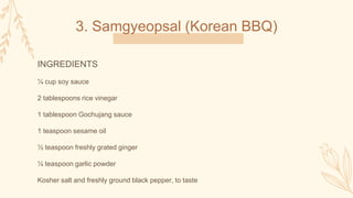 3. Samgyeopsal (Korean BBQ)
INGREDIENTS
¼ cup soy sauce
2 tablespoons rice vinegar
1 tablespoon Gochujang sauce
1 teaspoon sesame oil
½ teaspoon freshly grated ginger
¼ teaspoon garlic powder
Kosher salt and freshly ground black pepper, to taste
 