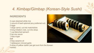 4. Kimbap/Gimbap (Korean-Style Sushi)
INGREDIENTS
4 cups steamed white rice
½ pound of beef optional (any preferred cut)
2 eggs
1 large carrot, cut into matchsticks
3 long imitation crab, cut into strips
1 cup blanched spinach
2 tsp soy sauce
1 tbsp sugar
Salt
2 tbsp sesame oil
1 tablespoon minced garlic
5 strips of yellow radish (we get ours from the Korean
market)
 