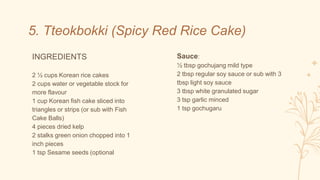 INGREDIENTS
2 ½ cups Korean rice cakes
2 cups water or vegetable stock for
more flavour
1 cup Korean fish cake sliced into
triangles or strips (or sub with Fish
Cake Balls)
4 pieces dried kelp
2 stalks green onion chopped into 1
inch pieces
1 tsp Sesame seeds (optional
5. Tteokbokki (Spicy Red Rice Cake)
Sauce:
½ tbsp gochujang mild type
2 tbsp regular soy sauce or sub with 3
tbsp light soy sauce
3 tbsp white granulated sugar
3 tsp garlic minced
1 tsp gochugaru
 