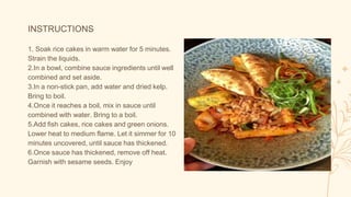 INSTRUCTIONS
1. Soak rice cakes in warm water for 5 minutes.
Strain the liquids.
2.In a bowl, combine sauce ingredients until well
combined and set aside.
3.In a non-stick pan, add water and dried kelp.
Bring to boil.
4.Once it reaches a boil, mix in sauce until
combined with water. Bring to a boil.
5.Add fish cakes, rice cakes and green onions.
Lower heat to medium flame. Let it simmer for 10
minutes uncovered, until sauce has thickened.
6.Once sauce has thickened, remove off heat.
Garnish with sesame seeds. Enjoy
 