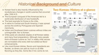 Historical Background and Culture
● Korean food is also heavily influenced by the
revolutionary changes in world cuisines that occurred
after 1500 A.D.
● The European conquest of the Americas led to a
world-wide distribution of new foodstuffs.
● The best example for Korea is the chile.
● A native to Central and South America, it was spread
across the world by Portuguese and Spanish
merchants.
● Indian and Southeast Asian cuisines without chiles are
unimaginable. Nor is Korean.
● Chile paste are absolute staples of all Korean tables
and many food preparations. Although many people
think of Korean cuisine as “hot” in reality chile sauces
are not loaded onto every dish but added as flavor
enhancements.
● Like most Korean dishes, flavors and ingredients are
flexible, so diners can add as much or as little
flavoring as they like. Some like it hot, some do not.
 