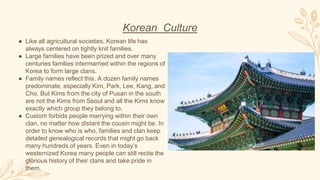 Korean Culture
● Like all agricultural societies, Korean life has
always centered on tightly knit families.
● Large families have been prized and over many
centuries families intermarried within the regions of
Korea to form large clans.
● Family names reflect this. A dozen family names
predominate, especially Kim, Park, Lee, Kang, and
Cho. But Kims from the city of Pusan in the south
are not the Kims from Seoul and all the Kims know
exactly which group they belong to.
● Custom forbids people marrying within their own
clan, no matter how distant the cousin might be. In
order to know who is who, families and clan keep
detailed genealogical records that might go back
many hundreds of years. Even in today’s
westernized Korea many people can still recite the
glorious history of their clans and take pride in
them.
 