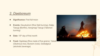 2. Daeboreum
● Significance- First full moon
● Events- Geuybulnori (Rice field burning), Daljip
Taeugi (Bonfire), Aengmagi Taeugi (Talisman
burning)
● Date- 15th day of first month
● Food- Ogokbap (Rice made of five grains), Yaksik
(Glutinous rice), Bureom (nuts), Gwibalgisul
(alcoholic beverage)
 