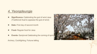 4. Yeongdeungje
● Significance- Celebrating the god of wind Jesa
(Traditional ritual to appease the god of wind)
● Date- First day of second month
● Food- Regular food for Jesa
● Events- Samjinnal Celebrating the coming of spring
Archery, Cockfighting, Fortune telling
 