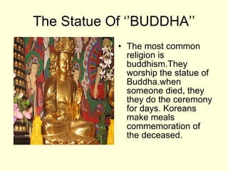 The Statue Of ‘’BUDDHA’’ The most common religion  is  buddhism . They worship the statue of Buddha .when someone died, they  they do the ceremony for days .  Koreans make meals commemoration of the deceased .  