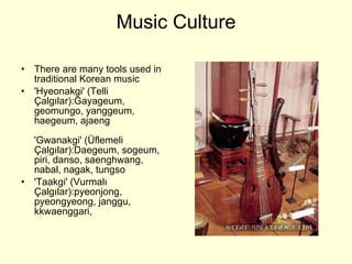 Music Culture There are many tools used in traditional Korean music 'Hyeonakgi' (Telli Çalgılar) : Gayageum, geomungo, yanggeum, haegeum, ajaeng  'Gwanakgi' (Üflemeli Çalgılar) : Daegeum, sogeum, piri, danso, saenghwang, nabal, nagak, tungso 'Taakgi' (Vurmalı Çalgılar) : pyeonjong, pyeongyeong, janggu, kkwaenggari,  