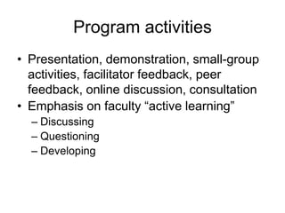 Program activities
• Presentation, demonstration, small-group
activities, facilitator feedback, peer
feedback, online discussion, consultation
• Emphasis on faculty “active learning”
– Discussing
– Questioning
– Developing
 