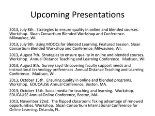 Upcoming Presentations
2013, July 8th. Strategies to ensure quality in online and blended courses.
Workshop. Sloan Consortium Blended Workshop and Conference.
Milwaukee, WI.
2013, July 9th. Using MOOCs for Blended Learning. Featured Session. Sloan
Consortium Blended Workshop and Conference. Milwaukee, WI.
2013, August 7th. Strategies to ensure quality in online and blended courses.
Workshop. Annual Distance Teaching and Learning Conference. Madison, WI.
2013, August 8th. Survey says! Uncovering faculty support needs and
instructional technology preferences .Annual Distance Teaching and Learning
Conference. Madison, WI.
2013, October 15th. Ensuring quality in online and blended programs.
Workshop. EDUCAUSE Annual Conference, Boston, MA.
2013, October 15th. Social media for teaching and learning. Workshop.
EDUCAUSE Annual Online Conference, Boston, MA.
2013, November 22nd. The flipped classroom: Taking advantage of renewed
opportunities. Workshop. Sloan Consortium International Conference for
Online Learning. Orlando, FL.
 