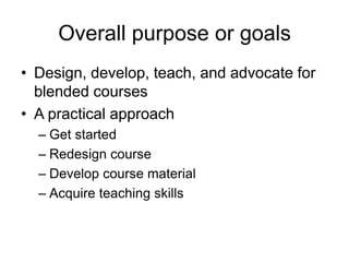 Overall purpose or goals
• Design, develop, teach, and advocate for
blended courses
• A practical approach
– Get started
– Redesign course
– Develop course material
– Acquire teaching skills
 