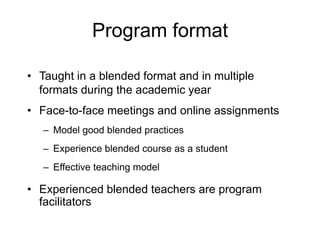 Program format
• Taught in a blended format and in multiple
formats during the academic year
• Face-to-face meetings and online assignments
– Model good blended practices
– Experience blended course as a student
– Effective teaching model
• Experienced blended teachers are program
facilitators
 