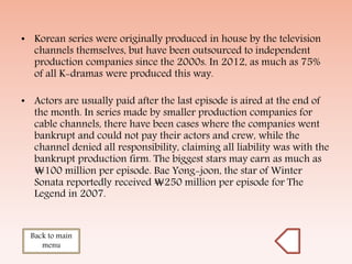 • Korean series were originally produced in house by the television
channels themselves, but have been outsourced to independent
production companies since the 2000s. In 2012, as much as 75%
of all K-dramas were produced this way.
• Actors are usually paid after the last episode is aired at the end of
the month. In series made by smaller production companies for
cable channels, there have been cases where the companies went
bankrupt and could not pay their actors and crew, while the
channel denied all responsibility, claiming all liability was with the
bankrupt production firm. The biggest stars may earn as much as
₩100 million per episode. Bae Yong-joon, the star of Winter
Sonata reportedly received ₩250 million per episode for The
Legend in 2007.
Back to main
menu
 