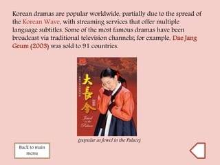Korean dramas are popular worldwide, partially due to the spread of
the Korean Wave, with streaming services that offer multiple
language subtitles. Some of the most famous dramas have been
broadcast via traditional television channels; for example, Dae Jang
Geum (2003) was sold to 91 countries.
Back to main
menu
(popular as Jewel in the Palace)
 