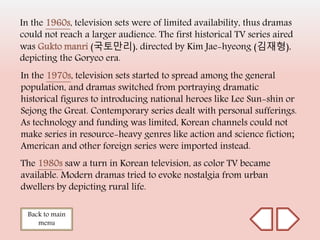 In the 1960s, television sets were of limited availability, thus dramas
could not reach a larger audience. The first historical TV series aired
was Gukto manri (국토만리), directed by Kim Jae-hyeong (김재형),
depicting the Goryeo era.
Back to main
menu
In the 1970s, television sets started to spread among the general
population, and dramas switched from portraying dramatic
historical figures to introducing national heroes like Lee Sun-shin or
Sejong the Great. Contemporary series dealt with personal sufferings.
As technology and funding was limited, Korean channels could not
make series in resource-heavy genres like action and science fiction;
American and other foreign series were imported instead.
The 1980s saw a turn in Korean television, as color TV became
available. Modern dramas tried to evoke nostalgia from urban
dwellers by depicting rural life.
 