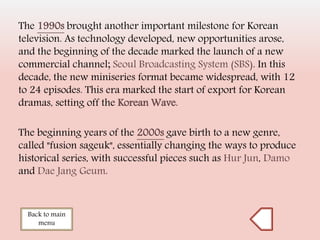 Back to main
menu
The 1990s brought another important milestone for Korean
television. As technology developed, new opportunities arose,
and the beginning of the decade marked the launch of a new
commercial channel; Seoul Broadcasting System (SBS). In this
decade, the new miniseries format became widespread, with 12
to 24 episodes. This era marked the start of export for Korean
dramas, setting off the Korean Wave.
The beginning years of the 2000s gave birth to a new genre,
called "fusion sageuk", essentially changing the ways to produce
historical series, with successful pieces such as Hur Jun, Damo
and Dae Jang Geum.
 