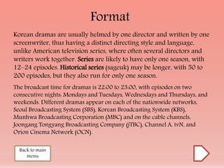 Format
Korean dramas are usually helmed by one director and written by one
screenwriter, thus having a distinct directing style and language,
unlike American television series, where often several directors and
writers work together. Series are likely to have only one season, with
12–24 episodes. Historical series (sageuk) may be longer, with 50 to
200 episodes, but they also run for only one season.
The broadcast time for dramas is 22:00 to 23:00, with episodes on two
consecutive nights: Mondays and Tuesdays, Wednesdays and Thursdays, and
weekends. Different dramas appear on each of the nationwide networks,
Seoul Broadcasting System (SBS), Korean Broadcasting System (KBS),
Munhwa Broadcasting Corporation (MBC) and on the cable channels,
Joongang Tongyang Broadcasting Company (jTBC), Channel A, tvN, and
Orion Cinema Network (OCN).
Back to main
menu
 