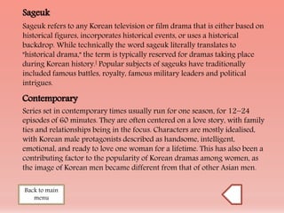 Sageuk
Sageuk refers to any Korean television or film drama that is either based on
historical figures, incorporates historical events, or uses a historical
backdrop. While technically the word sageuk literally translates to
"historical drama," the term is typically reserved for dramas taking place
during Korean history.[ Popular subjects of sageuks have traditionally
included famous battles, royalty, famous military leaders and political
intrigues.
Contemporary
Series set in contemporary times usually run for one season, for 12−24
episodes of 60 minutes. They are often centered on a love story, with family
ties and relationships being in the focus. Characters are mostly idealised,
with Korean male protagonists described as handsome, intelligent,
emotional, and ready to love one woman for a lifetime. This has also been a
contributing factor to the popularity of Korean dramas among women, as
the image of Korean men became different from that of other Asian men.
Back to main
menu
 
