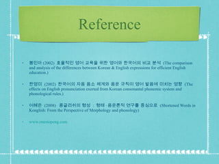 Reference 봉민아 (2002)  효율적인 영어 교육을 위한 영어와 한국어의 비교 분석  (The comparison and analysis of the differences between Korean & English expressions for efficient English education.) 한영미  (2002)  한국어의 자음 음소 체계와 음운 규칙이 영어 발음에 미치는 영향  (The effects on English pronunciation exerted from Korean consonantal phonemic system and phonological rules.) 어혜은  (2008)  콩글리쉬의 형성  :  형태 · 음운론적 연구를 중심으로  (Shortened Words in Konglish: From the Perspective of Morphology and phonology) www.onestopeng.com 