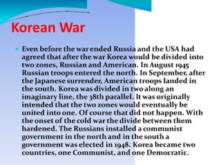 Korean War
 Even before the warended Russia and the USA had
agreed that after the war Korea would be divided into
two zones, Russian and American. In August 1945
Russian troops entered the north. In September, after
the Japanese surrender, American troops landed in
the south. Korea was divided in two along an
imaginary line, the 38th parallel. It was originally
intended that the two zones would eventually be
united into one. Of course that did not happen. With
the onset of the cold war the divide between them
hardened. The Russians installed a communist
government in the north and in the south a
government was elected in 1948. Korea became two
countries, one Communist, and one Democratic.
 