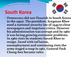 South Korea
 Democracy did not f lourish in South Korea
in the 1950s. The president, Syngman Rhee
used a national security law of 1949 to close
newspapers and imprison critics. However
his administration was corrupt and by 1960
it was facing growing economic problems.
In 1960 riots by students forced Rhee to
resign. Faced with inf lation,
unemployment and continuing riots the
army staged a coup in 1961. General Park
Chung-hee became ruler.
 