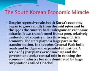 The South Korean Economic Miracle
 Despite repressive rule South Korea's economy
began to grow rapidly from the mid 1960s and by
the 1990s the country had undergone an economic
miracle. It was transformed from a poor, relatively
undeveloped country into a thriving and rich
economy. The state played a large part in the
transformation. In the 1960s General Park built
roads and bridges and expanded education. A
series of 5 year plans were drawn up and the
government took a central role in running the
economy. Industry became dominated by large
corporations called Chaebol.
 
