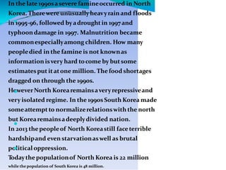 
In the late 1990sasevere famineoccurred in North
Korea. Therewereunusuallyheavyrainand floods
in 1995-96, followed byadroughtin 1997 and
typhoondamage in 1997. Malnutrition became
commonespeciallyamong children. How many
peopledied in the famine is not knownas
informationisvery hard tocome by butsome
estimatesput itatone million. The food shortages
dragged on through the 1990s.
HoweverNorth Korearemainsaveryrepressiveand
very isolated regime. In the 1990sSouth Korea made
someattempt to normalizerelationswith the north
but Korearemainsadeeplydivided nation.
In 2013 thepeopleof North Koreastill faceterrible
hardshipand even starvationaswell as brutal
politicaloppression.
Todaythepopulationof North Korea is 22 million
while thepopulation of South Korea is 48 million.



 
