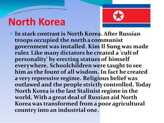 North Korea
 In stark contrast is North Korea. After Russian
troops occupied the north a communist
government was installed. Kim Il Sung was made
ruler. Like many dictators he created a 'cultof
personality' by erecting statues of himself
everywhere. Schoolchildren were taught to see
him as the fount of all wisdom. In fact he created
a very repressive regime. Religious belief was
outlawed and the people strictlycontrolled. Today
North Korea is the last Stalinist regime in the
world. With a great deal of Russian aid North
Korea was transformed from a pooragricultural
country into an industrial one.
 