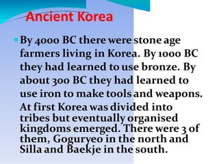 Ancient Korea
By 4000 BC there were stoneage
farmers living in Korea. By 1000 BC
they had learned to use bronze. By
about 300 BC they had learned to
use iron to make toolsand weapons.
At first Korea was divided into
tribes but eventually organised
kingdoms emerged. There were 3 of
them, Goguryeo in the north and
Silla and Baekje in the south.
 