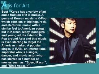 A is for Art
Sout Korea has a variety of art
and a fraction of it is music. A
genre of Korean music is K-Pop,
which consists of hip hop, rock,
and electronic music with a
similar feel to American songs
but in Korean. Many teenagers
and young adults listen to K-
Pop around Asia and this music
is even starting to target the
American market. A popular
singer, is RAIN, an
superstar who is a
dancer, and movie
international
singer,
actor who
has starred in a number of
movies such as, "Speed Racer",
and "Ninja Assasin".
 