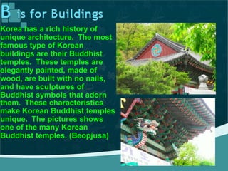 Korea has a rich history of
unique architecture. The most
famous type of Korean
buildings are their Buddhist
temples. These temples are
elegantly painted, made of
wood, are built with no nails,
and have sculptures of
Buddhist symbols that adorn
them. These characteristics
make Korean Buddhist temples
unique. The pictures shows
one of the many Korean
Buddhist temples. (Beopjusa)
 