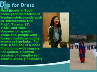 Most people in South
Korea garb themselves in
Western-style brands such
as 'Abercrombie and
Fitch', 'Forever 21',
'H&M', and 'Nike'.
However, on special
occasions, people wear
Korean traditional outfits
known as han-boks. For
men, a han-bok is a loose
fitting tunic with trousers.
For women, a hanbok
consists of a lengthy yet
colorful dress. (“Fashion”)
 