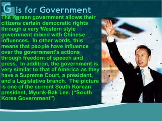 The Korean government allows their
citizens certain democratic rights
through a very Western style
government mixed with Chinese
influences. In other words, this
means that people have influence
over the government's actions
through freedom of speech and
press. In addition, the government is
very similar to that of America as they
have a Supreme Court, a president,
and a Legislative branch. The picture
is one of the current South Korean
president, Myunk-Bak Lee. (“South
Korea Government”)
 